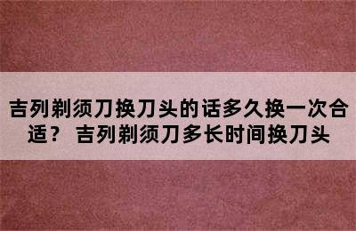 吉列剃须刀换刀头的话多久换一次合适？ 吉列剃须刀多长时间换刀头